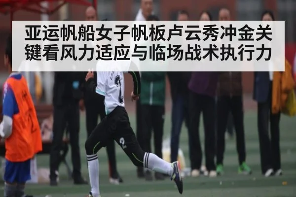 亚运帆船女子帆板卢云秀冲金关键看风力适应与临场战术执行力（leyu）
