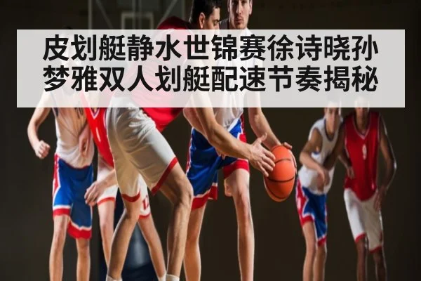 皮划艇静水世锦赛徐诗晓孙梦雅双人划艇配速节奏揭秘（leyu）