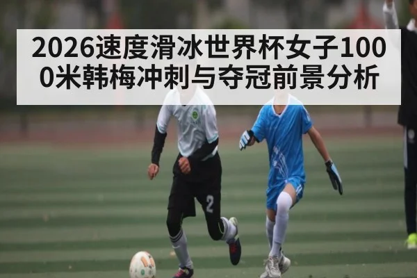 2026速度滑冰世界杯女子1000米韩梅冲刺与夺冠前景分析（leyu）